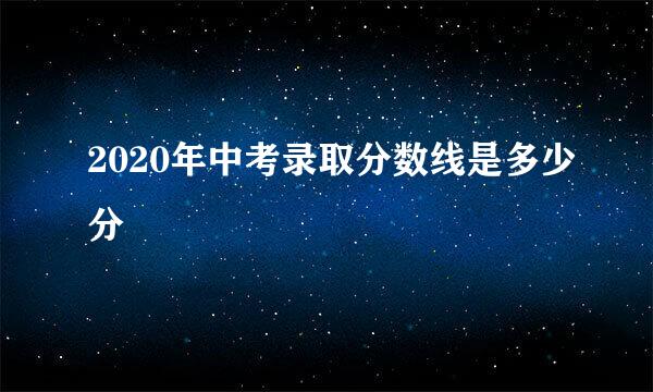 2020年中考录取分数线是多少分