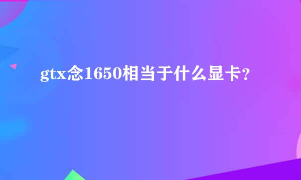 gtx念1650相当于什么显卡？