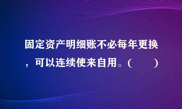 固定资产明细账不必每年更换，可以连续使来自用。(  )