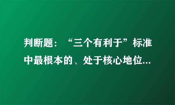 判断题：“三个有利于”标准中最根本的、处于核心地位的是“生产力来自是否得到发展”