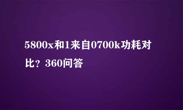 5800x和1来自0700k功耗对比？360问答