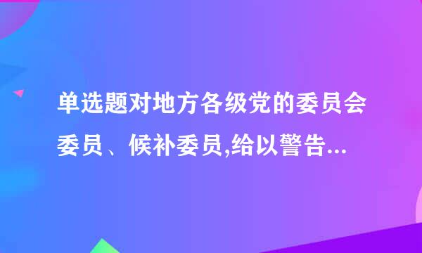 单选题对地方各级党的委员会委员、候补委员,给以警告、严重警告处分,应由()纪律检查委员会批准,并报它的同级党的委员会备案。