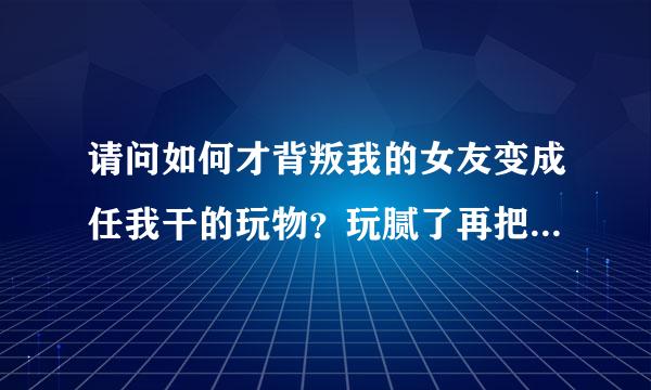 请问如何才背叛我的女友变成任我干的玩物？玩腻了再把她像垃圾一才被题衡杂样丢掉，还要让我朋友们轮流干她