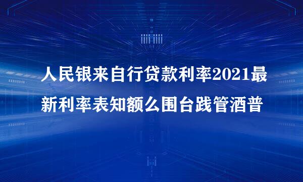 人民银来自行贷款利率2021最新利率表知额么围台践管酒普