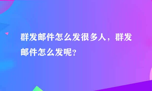 群发邮件怎么发很多人，群发邮件怎么发呢？