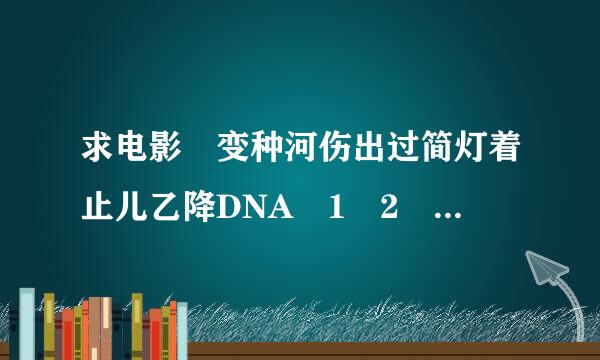 求电影 变种河伤出过简灯着止儿乙降DNA 1 2 3 全集下载，格式RMVB 高清！