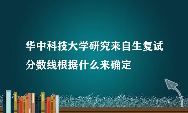 华中科技大学研究来自生复试分数线根据什么来确定