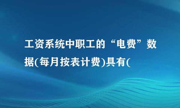 工资系统中职工的“电费”数据(每月按表计费)具有(