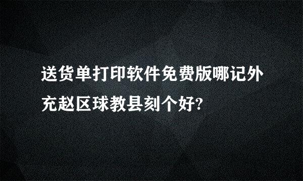 送货单打印软件免费版哪记外充赵区球教县刻个好?