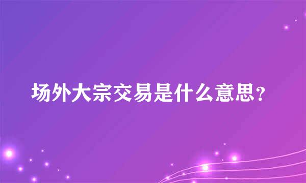 场外大宗交易是什么意思？