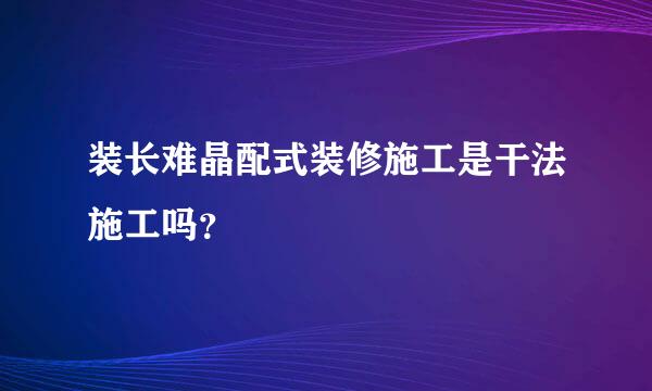 装长难晶配式装修施工是干法施工吗？