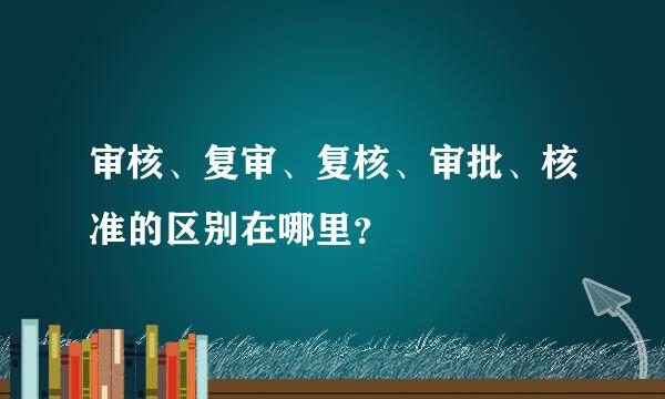 审核、复审、复核、审批、核准的区别在哪里？