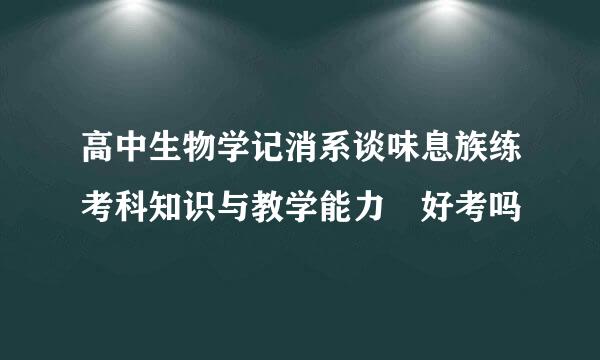 高中生物学记消系谈味息族练考科知识与教学能力 好考吗