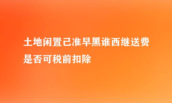 土地闲置己准早黑谁西继送费是否可税前扣除