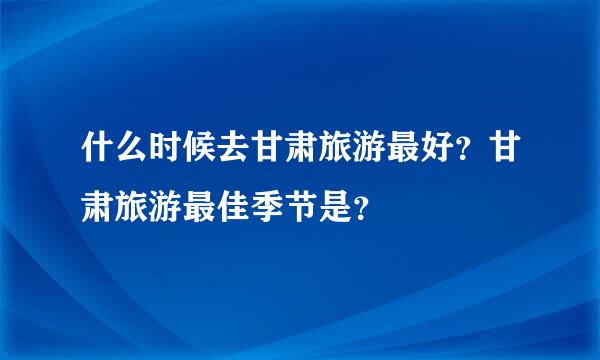 什么时候去甘肃旅游最好？甘肃旅游最佳季节是？