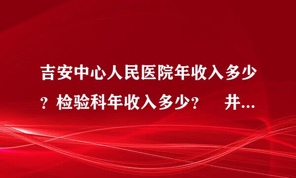 吉安中心人民医院年收入多少？检验科年收入多少？ 井冈山大学附属医院年收入？检验科年收入？