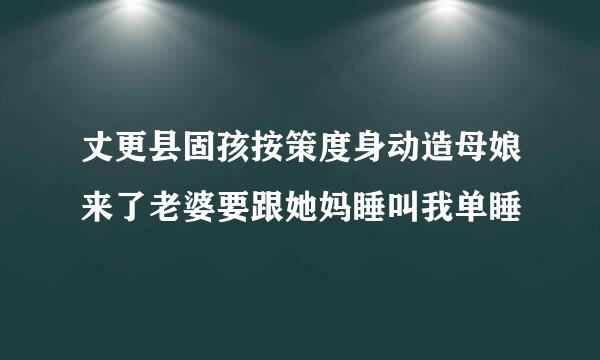 丈更县固孩按策度身动造母娘来了老婆要跟她妈睡叫我单睡