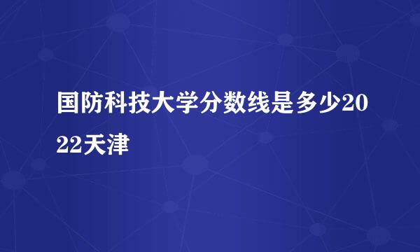 国防科技大学分数线是多少2022天津