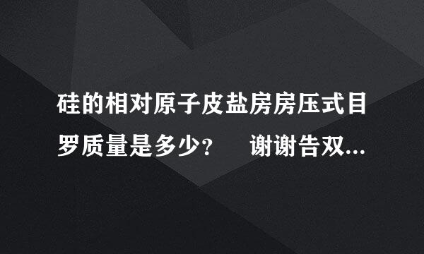 硅的相对原子皮盐房房压式目罗质量是多少？ 谢谢告双的烈要代协源作句内机诉我