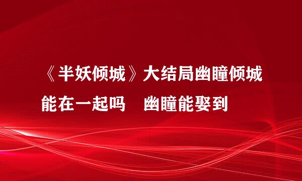 《半妖倾城》大结局幽瞳倾城能在一起吗 幽瞳能娶到