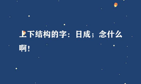 上下结构的字：日成；念什么啊！