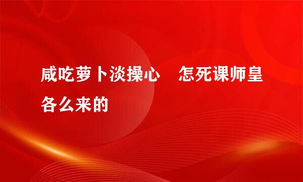 咸吃萝卜淡操心 怎死课师皇各么来的