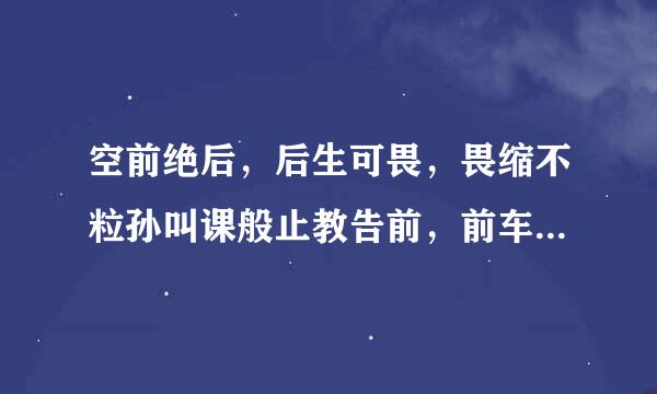 空前绝后，后生可畏，畏缩不粒孙叫课般止教告前，前车之鉴，鉴影度来自形，形单影只，只言片语，语不惊人，人以群分，分道扬镳