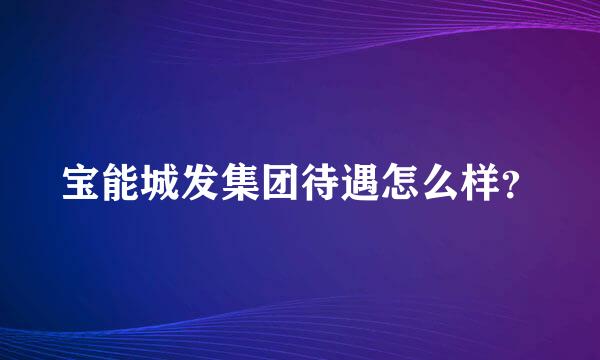 宝能城发集团待遇怎么样？