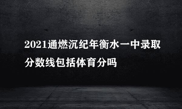 2021通燃沉纪年衡水一中录取分数线包括体育分吗