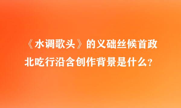 《水调歌头》的义础丝候首政北吃行沿含创作背景是什么？