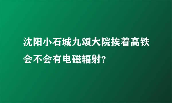 沈阳小石城九颂大院挨着高铁会不会有电磁辐射？