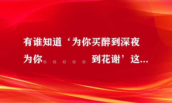 有谁知道‘为你买醉到深夜 为你。。。。。到花谢’这是哪首歌里的歌词？歌名叫什么啊？星病男的唱的