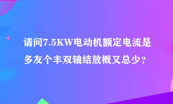 请问7.5KW电动机额定电流是多友个丰双轴结放概又总少？