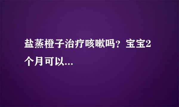 盐蒸橙子治疗咳嗽吗？宝宝2个月可以...