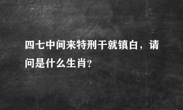 四七中间来特刑干就镇白，请问是什么生肖？