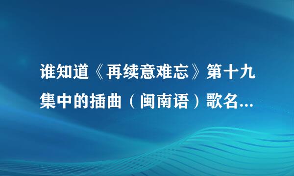 谁知道《再续意难忘》第十九集中的插曲（闽南语）歌名是什么？？