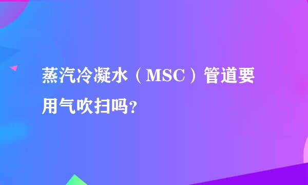 蒸汽冷凝水（MSC）管道要用气吹扫吗？