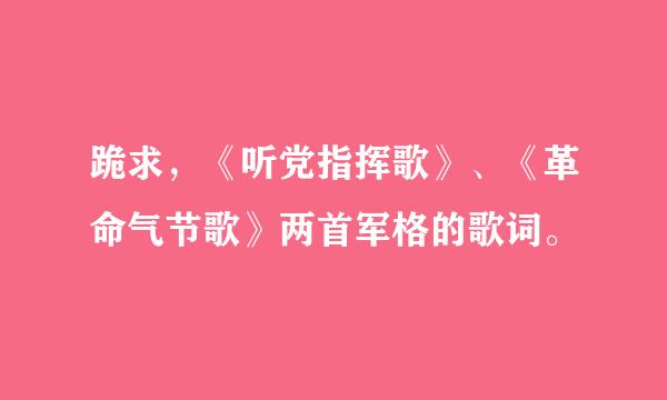 跪求，《听党指挥歌》、《革命气节歌》两首军格的歌词。