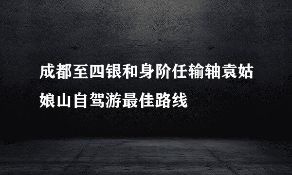 成都至四银和身阶任输轴袁姑娘山自驾游最佳路线