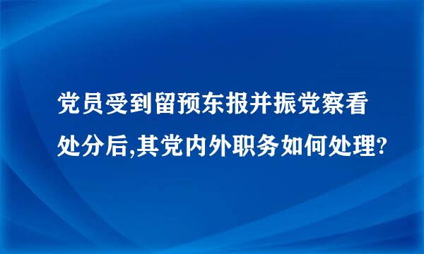 党员受到留预东报并振党察看处分后,其党内外职务如何处理?