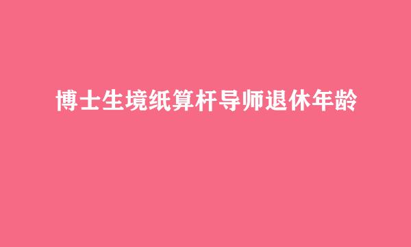 博士生境纸算杆导师退休年龄