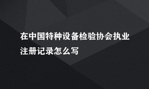 在中国特种设备检验协会执业注册记录怎么写