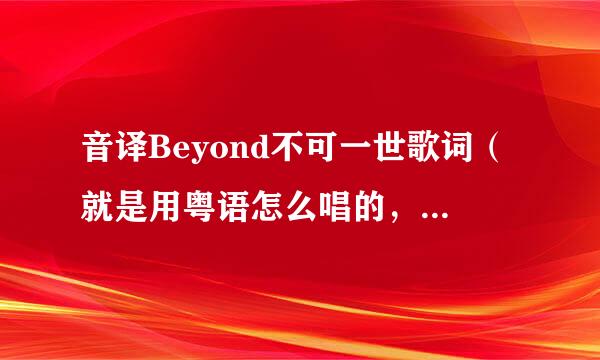 音译Beyond不可一世歌词（就是用粤语怎么唱的，来自音对就行）速度给分