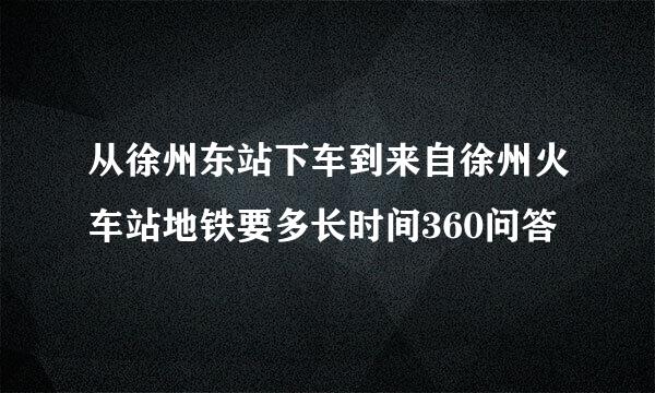 从徐州东站下车到来自徐州火车站地铁要多长时间360问答