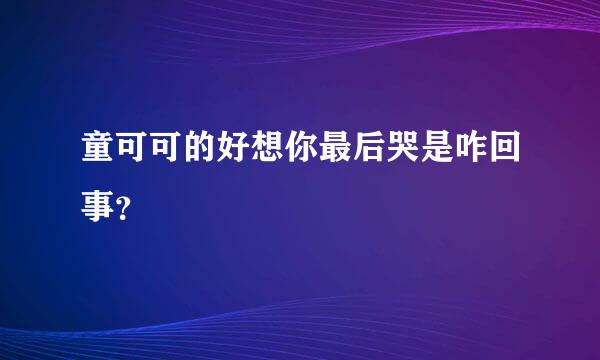 童可可的好想你最后哭是咋回事？