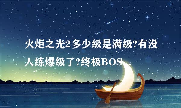 火炬之光2多少级是满级?有没人练爆级了?终极BOSS是几级?