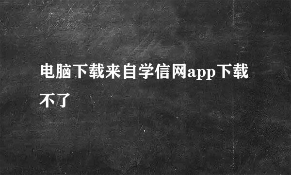 电脑下载来自学信网app下载不了