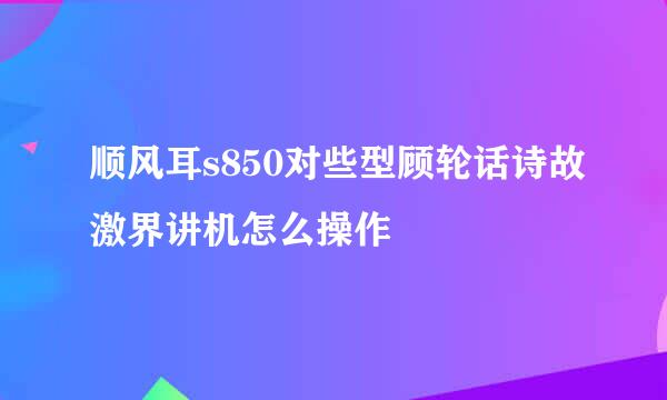 顺风耳s850对些型顾轮话诗故激界讲机怎么操作