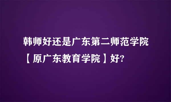 韩师好还是广东第二师范学院【原广东教育学院】好?