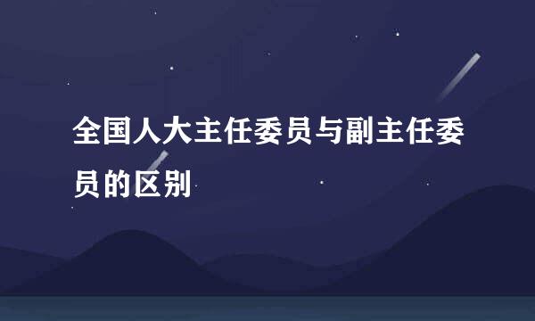 全国人大主任委员与副主任委员的区别